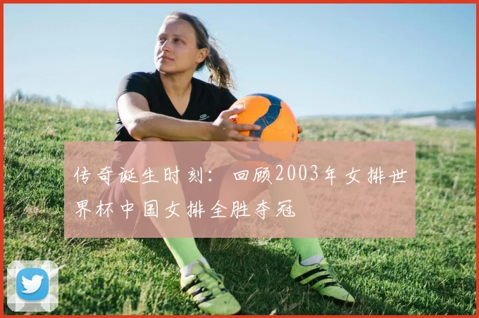 传奇诞生时刻：回顾2003年女排世界杯中国女排全胜夺冠