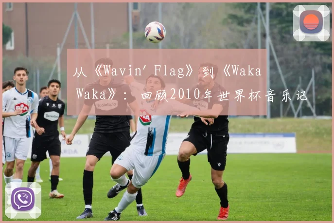 从《Wavin' Flag》到《Waka Waka》：回顾2010年世界杯音乐记忆