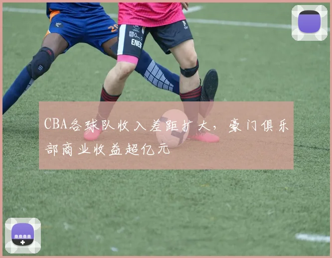 CBA各球队收入差距扩大，豪门俱乐部商业收益超亿元