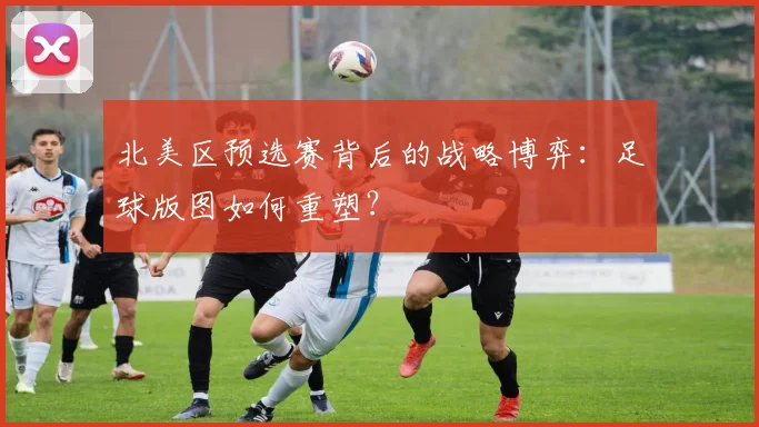 北美区预选赛背后的战略博弈：足球版图如何重塑？