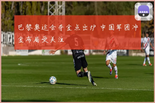 巴黎奥运会夺金点出炉 中国军团冲金布局受关注