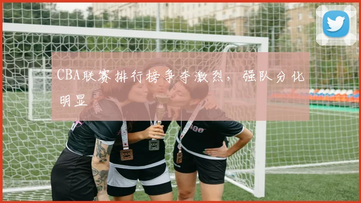 CBA联赛排行榜争夺激烈，强队分化明显