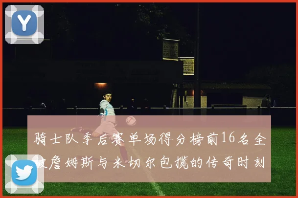 骑士队季后赛单场得分榜前16名全被詹姆斯与米切尔包揽的传奇时刻