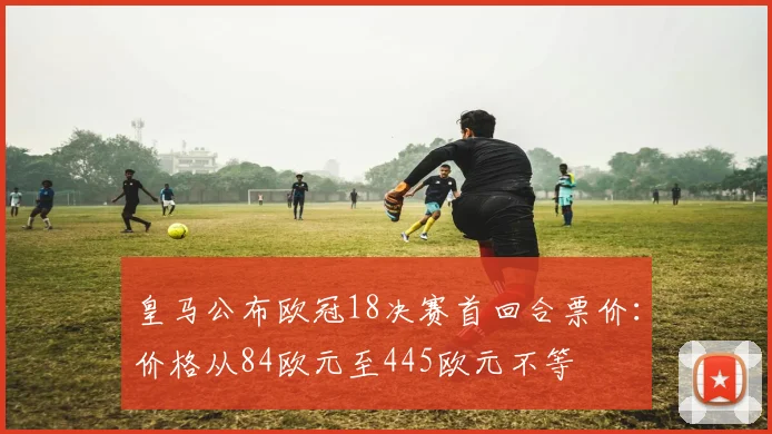 皇马公布欧冠18决赛首回合票价：价格从84欧元至445欧元不等