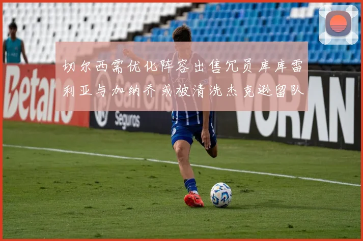 切尔西需优化阵容出售冗员库库雷利亚与加纳乔或被清洗杰克逊留队