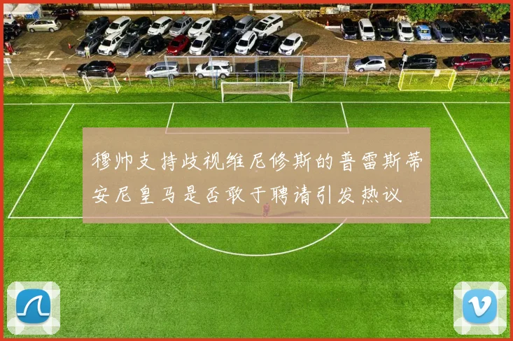 穆帅支持歧视维尼修斯的普雷斯蒂安尼皇马是否敢于聘请引发热议