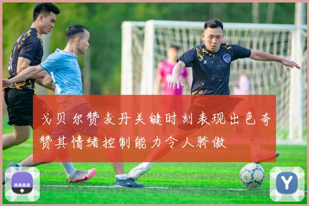 戈贝尔赞麦丹关键时刻表现出色夸赞其情绪控制能力令人骄傲